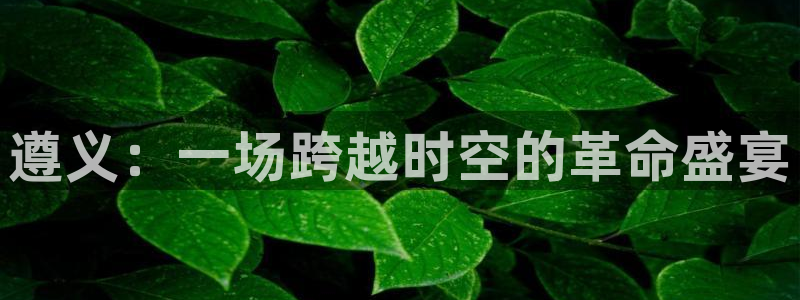 米乐yy易游：遵义：一场跨越时空的革命盛宴